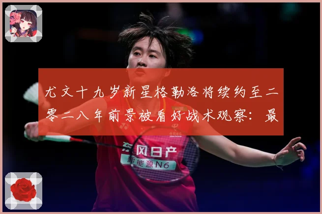 尤文十九岁新星格勒洛将续约至二零二八年前景被看好战术观察：最新赛事动态与深度分析