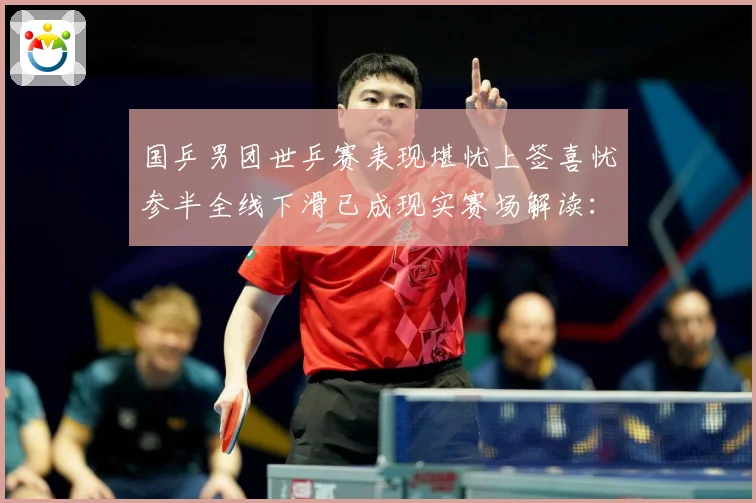国乒男团世乒赛表现堪忧上签喜忧参半全线下滑已成现实赛场解读：最新赛事动态与深度分析