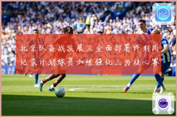 北京队备战发展三全面部署许利民记录计划球员加练强化三为核心赛场复盘：最新赛事动态与深度分析