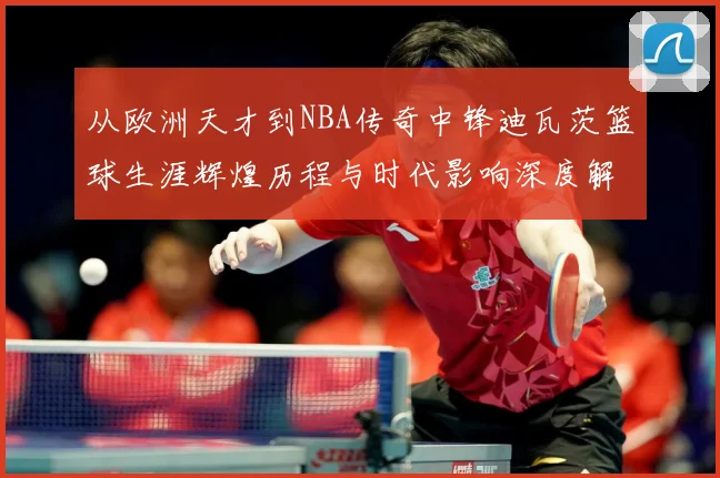 从欧洲天才到NBA传奇中锋迪瓦茨篮球生涯辉煌历程与时代影响深度解析：最新赛事动态与深度分析
