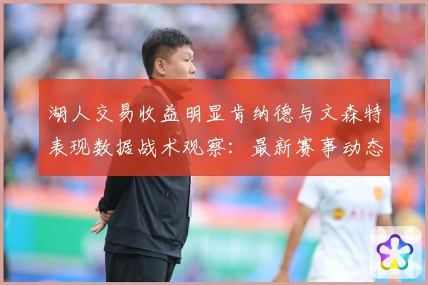 湖人交易收益明显肯纳德与文森特表现数据战术观察：最新赛事动态与深度分析