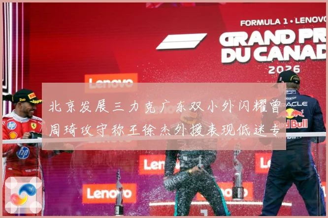 北京发展三力克广东双小外闪耀曾周琦攻守称王徐杰外援表现低迷专题观察：最新赛事动态与深度分析