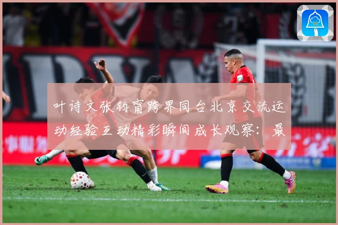 叶诗文张钧甯跨界同台北京交流运动经验互动精彩瞬间成长观察：最新赛事动态与深度分析