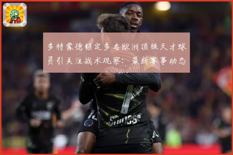 多特蒙德锁定多名欧洲顶级天才球员引关注战术观察：最新赛事动态与深度分析