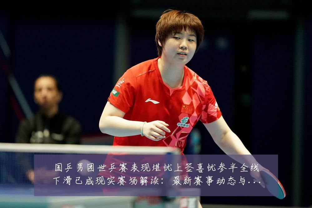 国乒男团世乒赛表现堪忧上签喜忧参半全线下滑已成现实赛场解读:最新赛事动态与深度分析