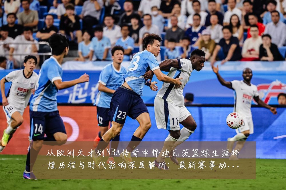 从欧洲天才到NBA传奇中锋迪瓦茨篮球生涯辉煌历程与时代影响深度解析:最新赛事动态与深度分析